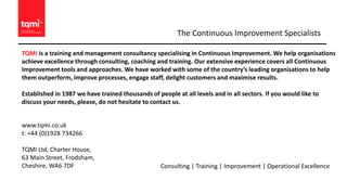 TQMI is a training and management consultancy specialising in Continuous Improvement. We help organisations
achieve excellence through consulting, coaching and training. Our extensive experience covers all Continuous
Improvement tools and approaches. We have worked with some of the country’s leading organisations to help
them outperform, improve processes, engage staff, delight customers and maximise results.
Established in 1987 we have trained thousands of people at all levels and in all sectors. If you would like to
discuss your needs, please, do not hesitate to contact us.
The Continuous Improvement Specialists
www.tqmi.co.uk
t: +44 (0)1928 734266
TQMI Ltd, Charter House,
63 Main Street, Frodsham,
Cheshire, WA6 7DF Consulting | Training | Improvement | Operational Excellence
 