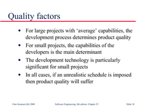 Quality factors For large projects with ‘average’ capabilities, the development process determines product quality For small projects, the capabilities of the developers is the main determinant The development technology is particularly significant for small projects In all cases, if an unrealistic schedule is imposed then product quality will suffer 