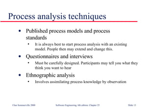 Published process models and process  standards It is always best to start process analysis with an existing model. People then may extend and change this. Questionnaires and interviews Must be carefully designed. Participants may tell you what they think you want to hear Ethnographic analysis Involves assimilating process knowledge by observation Process analysis techniques 