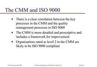 The CMM and ISO 9000 There is a clear correlation between the key processes in the CMM and the quality management processes in ISO 9000 The CMM is more detailed and prescriptive and includes a framework for improvement Organisations rated as level 2 in the CMM are likely to be ISO 9000 compliant 