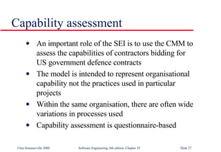 Capability assessment An important role of the SEI is to use the CMM to assess the capabilities of contractors bidding for US government defence contracts The model is intended to represent organisational capability not the practices used in particular projects Within the same organisation, there are often wide variations in processes used Capability assessment is questionnaire-based 
