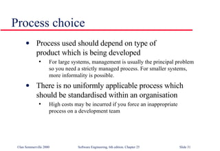 Process used should depend on type of  product which is being developed For large systems, management is usually the principal problem so you need a strictly managed process. For smaller systems, more informality is possible. There is no uniformly applicable process which  should be standardised within an organisation High costs may be incurred if you force an inappropriate process on a development team Process choice 