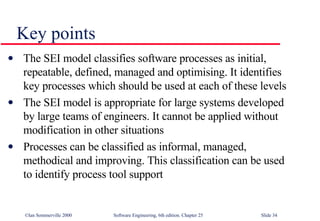 The SEI model classifies software processes as initial, repeatable, defined, managed and optimising. It identifies key processes which should be used at each of these levels The SEI model is appropriate for large systems developed by large teams of engineers. It cannot be applied without modification in other situations Processes can be classified as informal, managed, methodical and improving. This classification can be used to identify process tool support Key points 