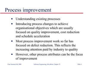 Understanding existing processes Introducing process changes to achieve organisational objectives which are usually focused on quality improvement, cost reduction and schedule acceleration Most process improvement work so far has  focused on defect reduction. This reflects the increasing attention paid by industry to quality However, other process attributes can be the focus of improvement Process improvement 