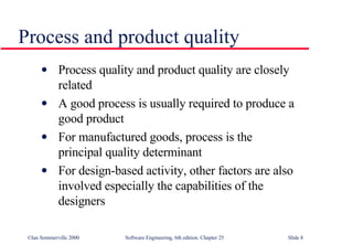 Process quality and product quality are closely  related A good process is usually required to produce a  good product For manufactured goods, process is the  principal quality determinant For design-based activity, other factors are also involved especially the capabilities of the designers Process and product quality 