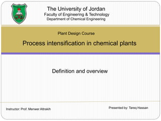 Process intensification in chemical plants
The University of Jordan
Faculty of Engineering & Technology
Department of Chemical Engineering
Plant Design Course
Instructor: Prof. Menwer Attrakih Presented by: Tareq Hassan
Definition and overview
 