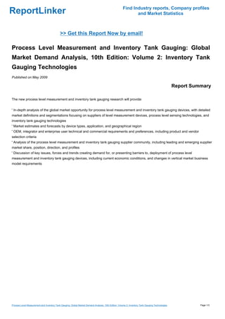 Find Industry reports, Company profiles
ReportLinker                                                                                                 and Market Statistics



                                            >> Get this Report Now by email!

Process Level Measurement and Inventory Tank Gauging: Global
Market Demand Analysis, 10th Edition: Volume 2: Inventory Tank
Gauging Technologies
Published on May 2009

                                                                                                                                                   Report Summary

The new process level measurement and inventory tank gauging research will provide:


' In-depth analysis of the global market opportunity for process level measurement and inventory tank gauging devices, with detailed
market definitions and segmentations focusing on suppliers of level measurement devices, process level sensing technologies, and
inventory tank gauging technologies
' Market estimates and forecasts by device types, application, and geographical region
' OEM, integrator and enterprise user technical and commercial requirements and preferences, including product and vendor
selection criteria
' Analysis of the process level measurement and inventory tank gauging supplier community, including leading and emerging supplier
market share, position, direction, and profiles
' Discussion of key issues, forces and trends creating demand for, or presenting barriers to, deployment of process level
measurement and inventory tank gauging devices, including current economic conditions, and changes in vertical market business
model requirements




Process Level Measurement and Inventory Tank Gauging: Global Market Demand Analysis, 10th Edition: Volume 2: Inventory Tank Gauging Technologies             Page 1/3
 