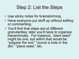 Step 2: List the Steps Use sticky notes for brainstorming. Have everyone put stuff up without editing or commenting. You’ll find that steps are at different granularities; later you’ll have to organize hierarchically.  For instance, “plant seed” might be one, but within that would be “prepare the soil,” “punch a hole in the dirt,” “place seed,” etc. 