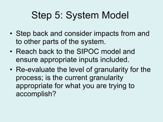 Step 5: System Model  Step back and consider impacts from and to other parts of the system. Reach back to the SIPOC model and ensure appropriate inputs included. Re-evaluate the level of granularity for the process; is the current granularity appropriate for what you are trying to accomplish? 