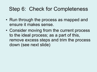 Step 6:  Check for Completeness Run through the process as mapped and ensure it makes sense. Consider moving from the current process to the ideal process; as a part of this, remove excess steps and trim the process down (see next slide) 
