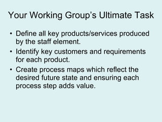 Your Working Group’s Ultimate Task Define all key products/services produced by the staff element. Identify key customers and requirements for each product. Create process maps which reflect the desired future state and ensuring each process step adds value. 