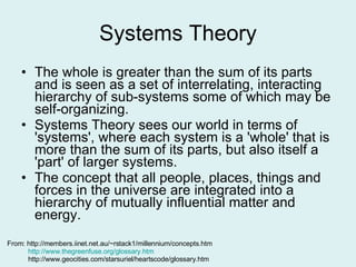 Systems Theory The whole is greater than the sum of its parts and is seen as a set of interrelating, interacting hierarchy of sub-systems some of which may be self-organizing.  Systems Theory sees our world in terms of 'systems', where each system is a 'whole' that is more than the sum of its parts, but also itself a 'part' of larger systems.  The concept that all people, places, things and forces in the universe are integrated into a hierarchy of mutually influential matter and energy.  From: http://members.iinet.net.au/~rstack1/millennium/concepts.htm   http://www.thegreenfuse.org/glossary.htm     http://www.geocities.com/starsuriel/heartscode/glossary.htm 