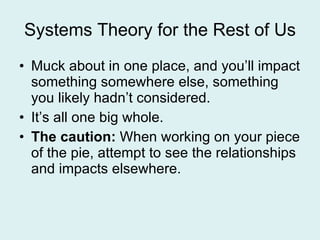 Systems Theory for the Rest of Us Muck about in one place, and you’ll impact something somewhere else, something you likely hadn’t considered. It’s all one big whole. The caution:  When working on your piece of the pie, attempt to see the relationships and impacts elsewhere. 