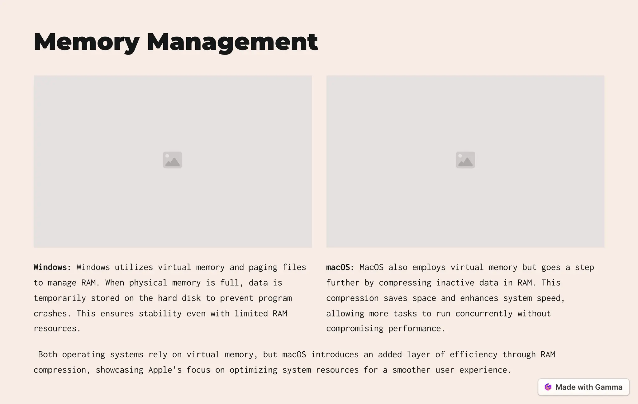 Memory Management
Windows: Windows utilizes virtual memory and paging files
to manage RAM. When physical memory is full, data is
temporarily stored on the hard disk to prevent program
crashes. This ensures stability even with limited RAM
resources.
macOS: MacOS also employs virtual memory but goes a step
further by compressing inactive data in RAM. This
compression saves space and enhances system speed,
allowing more tasks to run concurrently without
compromising performance.
Both operating systems rely on virtual memory, but macOS introduces an added layer of efficiency through RAM
compression, showcasing Apple's focus on optimizing system resources for a smoother user experience.
 