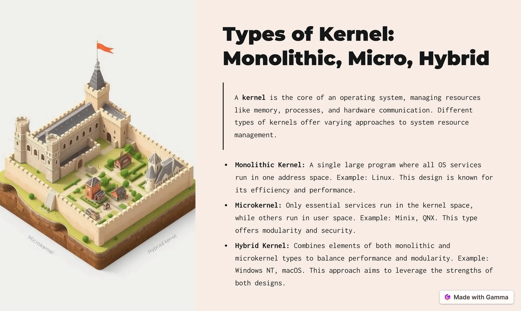 Types of Kernel:
Monolithic, Micro, Hybrid
A kernel is the core of an operating system, managing resources
like memory, processes, and hardware communication. Different
types of kernels offer varying approaches to system resource
management.
Monolithic Kernel: A single large program where all OS services
run in one address space. Example: Linux. This design is known for
its efficiency and performance.
Microkernel: Only essential services run in the kernel space,
while others run in user space. Example: Minix, QNX. This type
offers modularity and security.
Hybrid Kernel: Combines elements of both monolithic and
microkernel types to balance performance and modularity. Example:
Windows NT, macOS. This approach aims to leverage the strengths of
both designs.
 