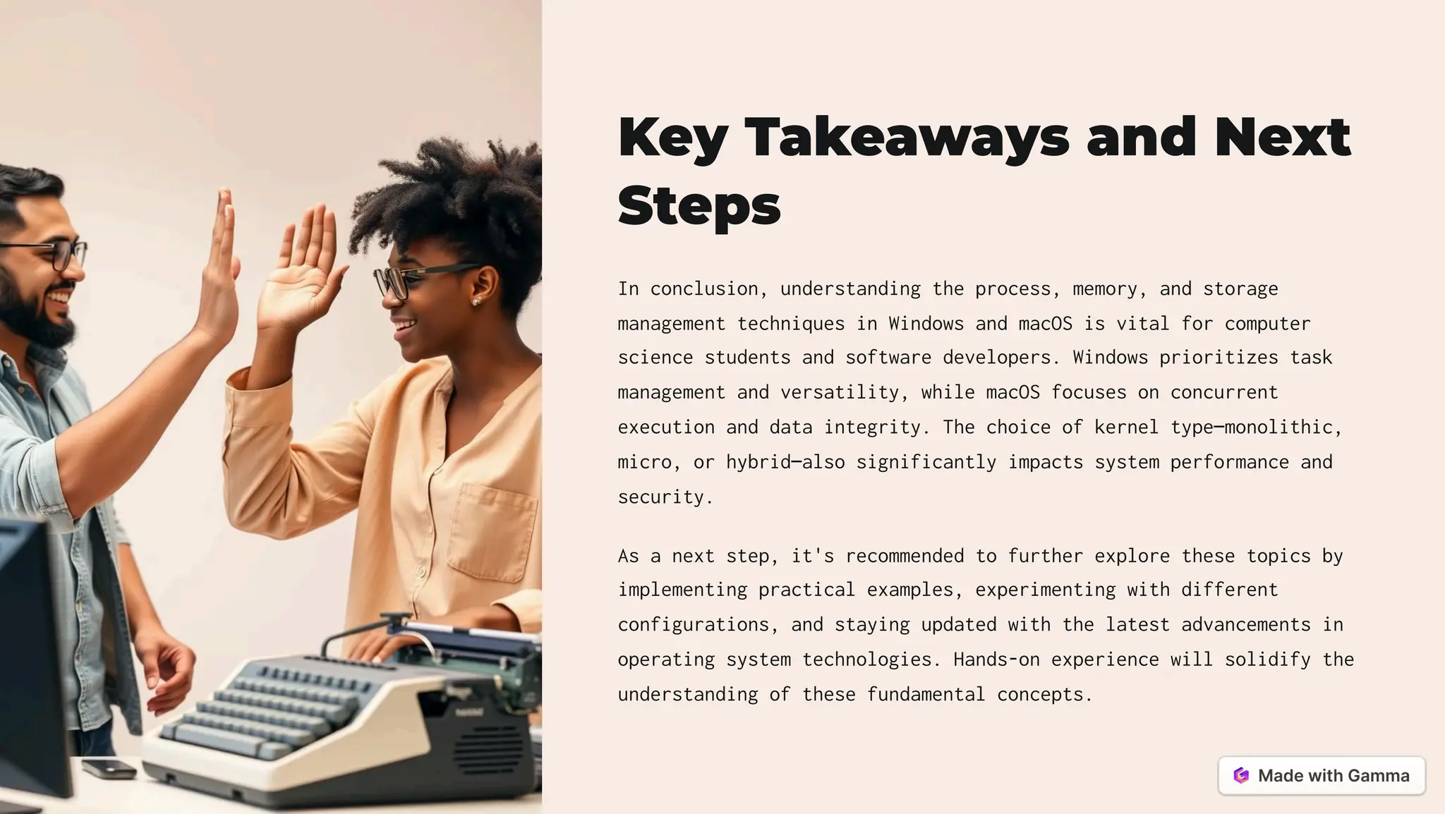 Key Takeaways and Next
Steps
In conclusion, understanding the process, memory, and storage
management techniques in Windows and macOS is vital for computer
science students and software developers. Windows prioritizes task
management and versatility, while macOS focuses on concurrent
execution and data integrity. The choice of kernel type4monolithic,
micro, or hybrid4also significantly impacts system performance and
security.
As a next step, it's recommended to further explore these topics by
implementing practical examples, experimenting with different
configurations, and staying updated with the latest advancements in
operating system technologies. Hands-on experience will solidify the
understanding of these fundamental concepts.
 