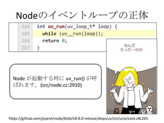Nodeのイベントループの正体




  Node が起動する時に uv_run() が呼
  ばれます。(src/node.cc:2910)




https://github.com/joyent/node/blob/v0.8.0-release/deps/uv/src/unix/core.c#L265
 