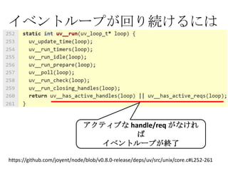 イベントループが回り続けるには




                              アクティブな handle/req がなけれ
                                       ば
                                 イベントループが終了

https://github.com/joyent/node/blob/v0.8.0-release/deps/uv/src/unix/core.c#L252-261
 