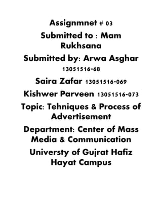 Assignmnet # 03
Submitted to : Mam
Rukhsana
Submitted by: Arwa Asghar
13051516-68
Saira Zafar 13051516-069
Kishwer Parveen 13051516-073
Topic: Tehniques & Process of
Advertisement
Department: Center of Mass
Media & Communication
Universty of Gujrat Hafiz
Hayat Campus
 