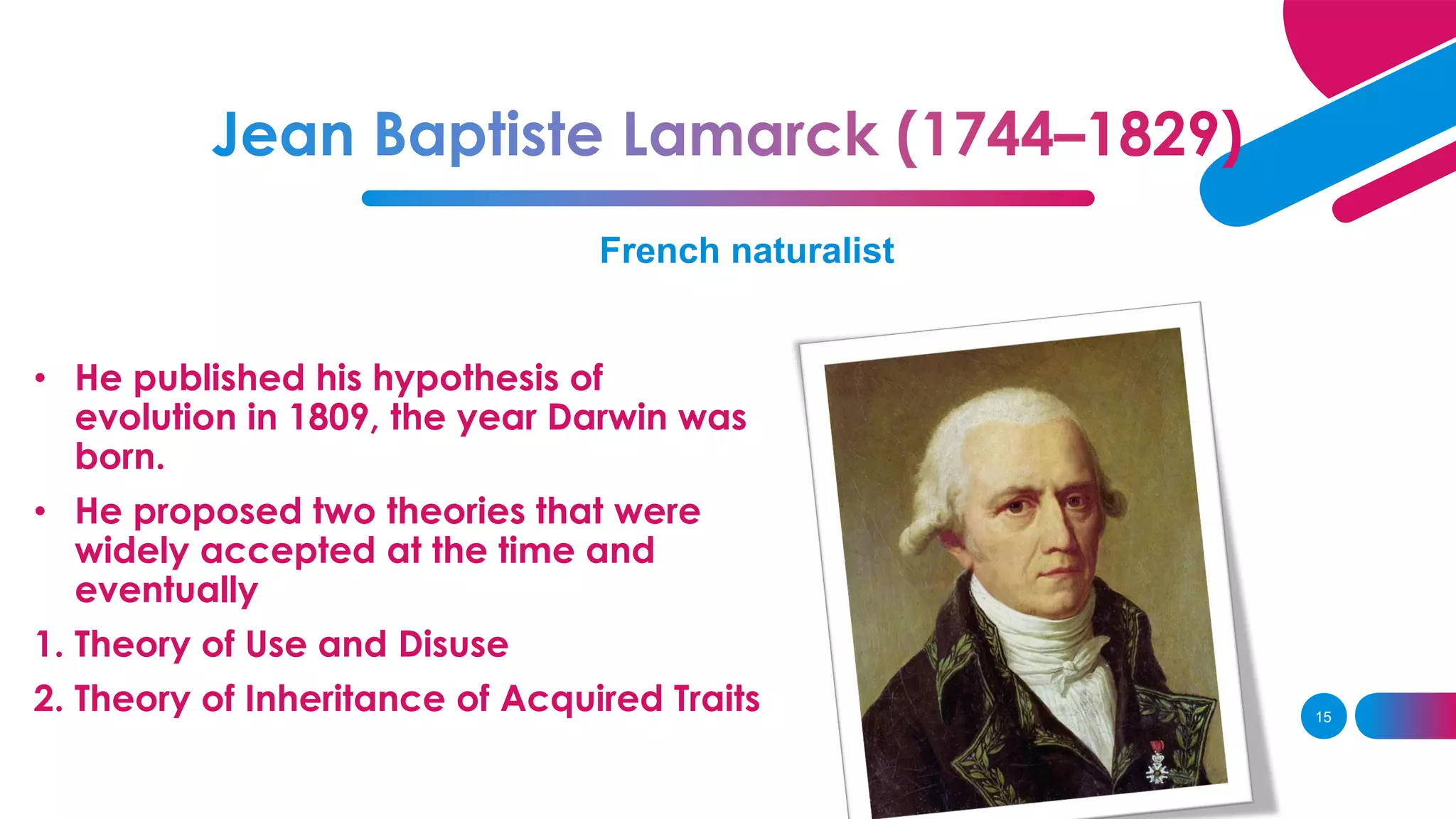 French naturalist
• He published his hypothesis of
evolution in 1809, the year Darwin was
born.
• He proposed two theories that were
widely accepted at the time and
eventually
1. Theory of Use and Disuse
2. Theory of Inheritance of Acquired Traits 15
 