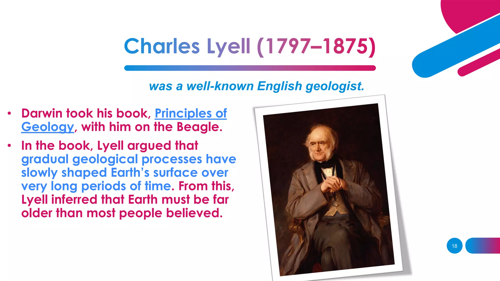 was a well-known English geologist.
• Darwin took his book, Principles of
Geology, with him on the Beagle.
• In the book, Lyell argued that
gradual geological processes have
slowly shaped Earth’s surface over
very long periods of time. From this,
Lyell inferred that Earth must be far
older than most people believed.
18
 