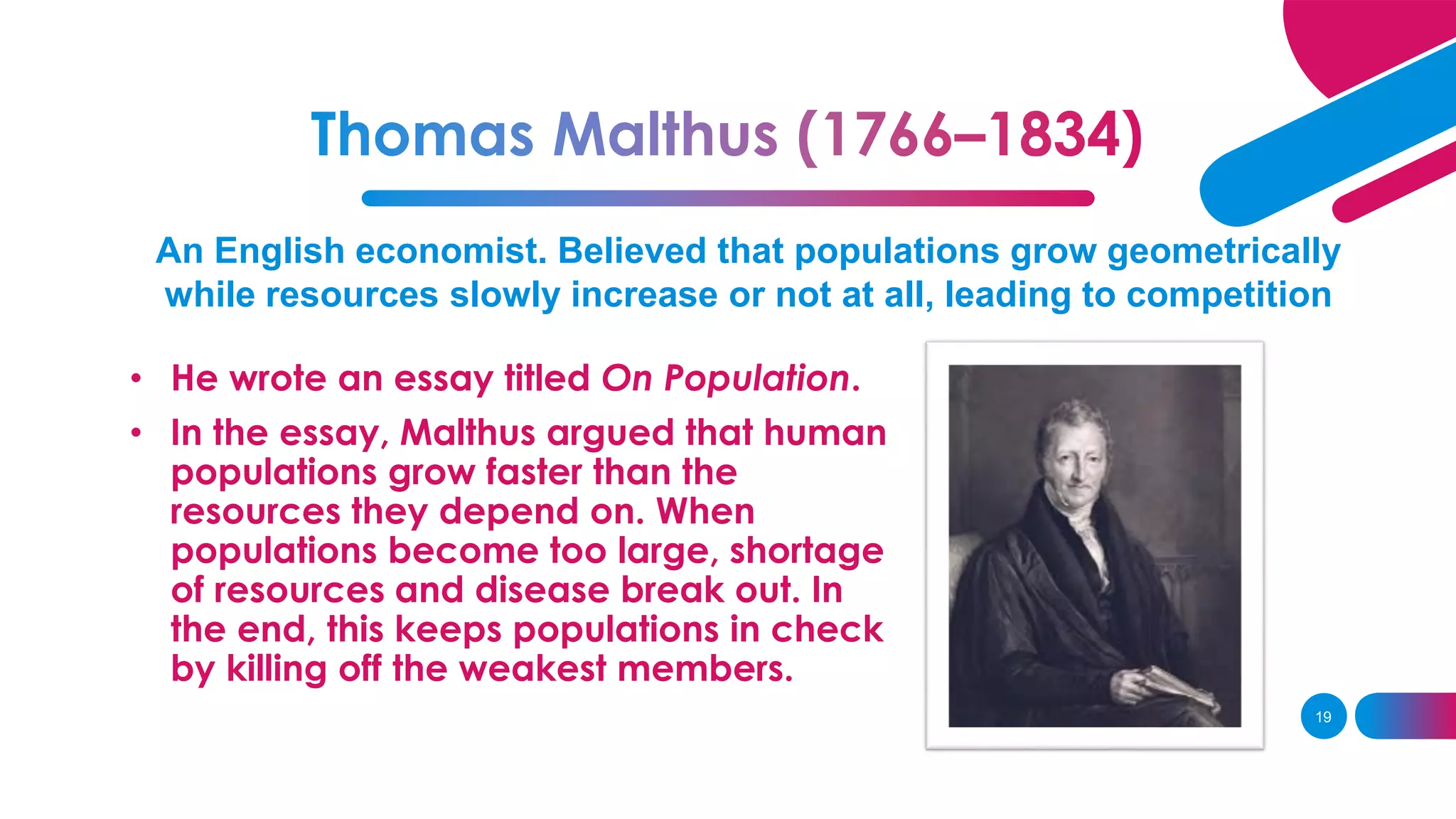 An English economist. Believed that populations grow geometrically
while resources slowly increase or not at all, leading to competition
• He wrote an essay titled On Population.
• In the essay, Malthus argued that human
populations grow faster than the
resources they depend on. When
populations become too large, shortage
of resources and disease break out. In
the end, this keeps populations in check
by killing off the weakest members.
19
 