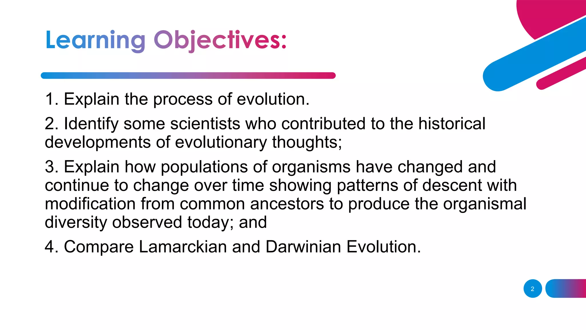 2
1. Explain the process of evolution.
2. Identify some scientists who contributed to the historical
developments of evolutionary thoughts;
3. Explain how populations of organisms have changed and
continue to change over time showing patterns of descent with
modification from common ancestors to produce the organismal
diversity observed today; and
4. Compare Lamarckian and Darwinian Evolution.
 