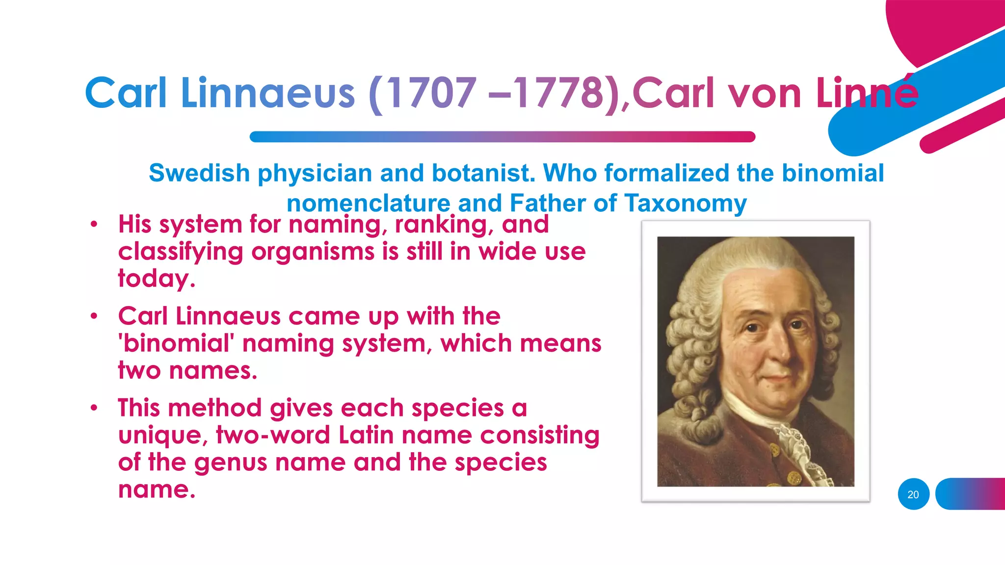 Swedish physician and botanist. Who formalized the binomial
nomenclature and Father of Taxonomy
• His system for naming, ranking, and
classifying organisms is still in wide use
today.
• Carl Linnaeus came up with the
'binomial' naming system, which means
two names.
• This method gives each species a
unique, two-word Latin name consisting
of the genus name and the species
name. 20
 
