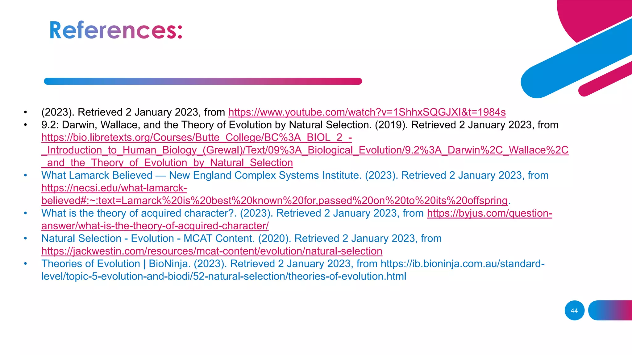 • (2023). Retrieved 2 January 2023, from https://www.youtube.com/watch?v=1ShhxSQGJXI&t=1984s
• 9.2: Darwin, Wallace, and the Theory of Evolution by Natural Selection. (2019). Retrieved 2 January 2023, from
https://bio.libretexts.org/Courses/Butte_College/BC%3A_BIOL_2_-
_Introduction_to_Human_Biology_(Grewal)/Text/09%3A_Biological_Evolution/9.2%3A_Darwin%2C_Wallace%2C
_and_the_Theory_of_Evolution_by_Natural_Selection
• What Lamarck Believed — New England Complex Systems Institute. (2023). Retrieved 2 January 2023, from
https://necsi.edu/what-lamarck-
believed#:~:text=Lamarck%20is%20best%20known%20for,passed%20on%20to%20its%20offspring.
• What is the theory of acquired character?. (2023). Retrieved 2 January 2023, from https://byjus.com/question-
answer/what-is-the-theory-of-acquired-character/
• Natural Selection - Evolution - MCAT Content. (2020). Retrieved 2 January 2023, from
https://jackwestin.com/resources/mcat-content/evolution/natural-selection
• Theories of Evolution | BioNinja. (2023). Retrieved 2 January 2023, from https://ib.bioninja.com.au/standard-
level/topic-5-evolution-and-biodi/52-natural-selection/theories-of-evolution.html
44
 