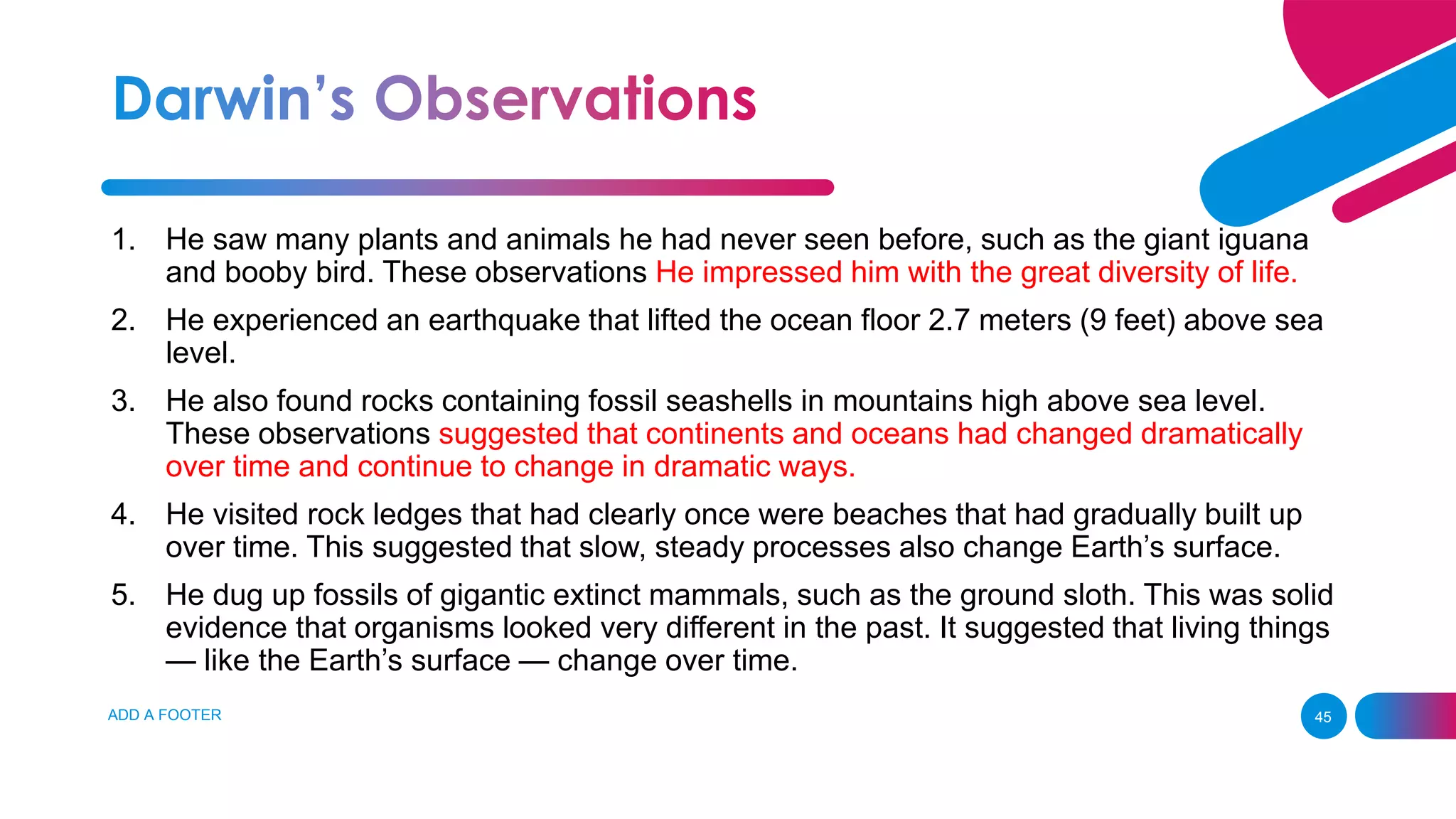 ADD A FOOTER 45
1. He saw many plants and animals he had never seen before, such as the giant iguana
and booby bird. These observations He impressed him with the great diversity of life.
2. He experienced an earthquake that lifted the ocean floor 2.7 meters (9 feet) above sea
level.
3. He also found rocks containing fossil seashells in mountains high above sea level.
These observations suggested that continents and oceans had changed dramatically
over time and continue to change in dramatic ways.
4. He visited rock ledges that had clearly once were beaches that had gradually built up
over time. This suggested that slow, steady processes also change Earth’s surface.
5. He dug up fossils of gigantic extinct mammals, such as the ground sloth. This was solid
evidence that organisms looked very different in the past. It suggested that living things
— like the Earth’s surface — change over time.
 