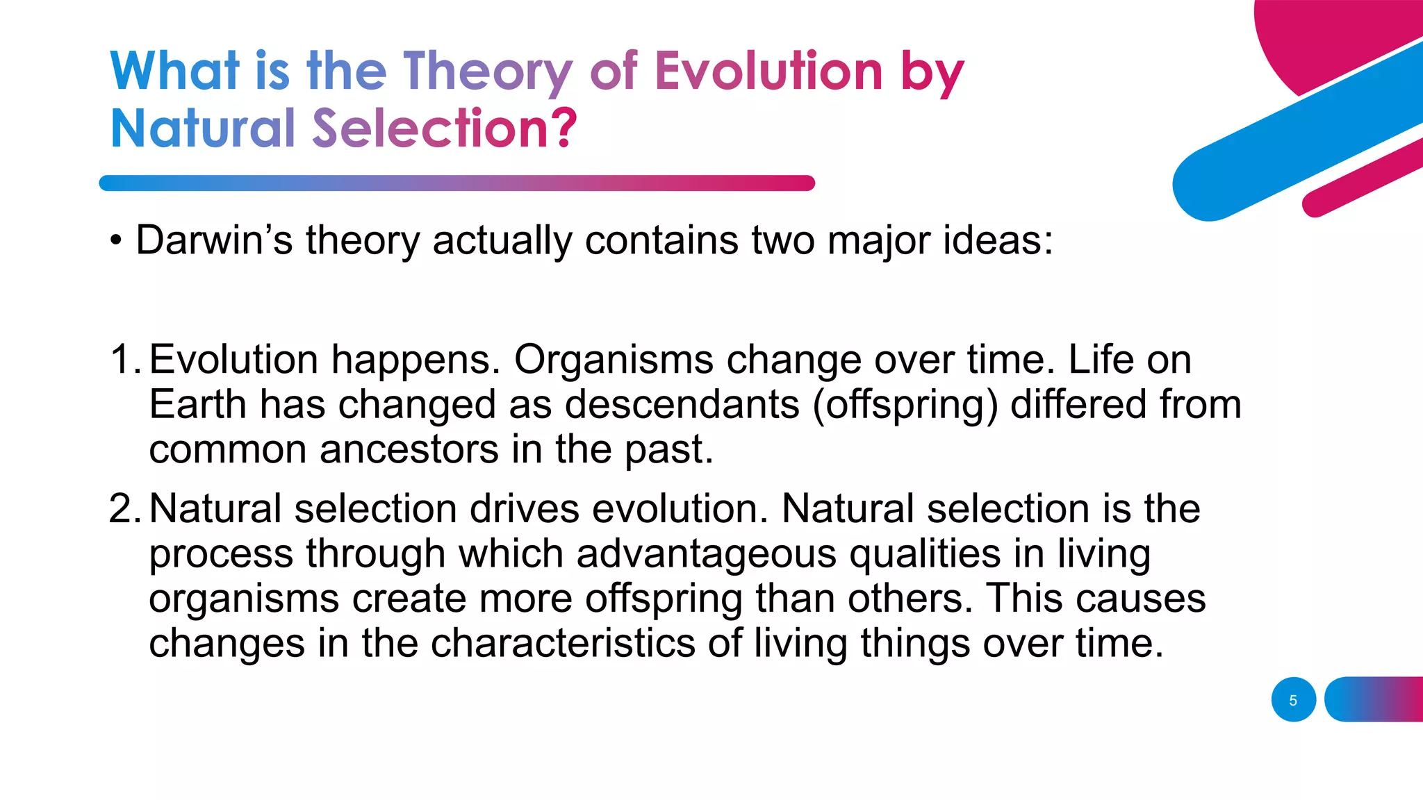 5
• Darwin’s theory actually contains two major ideas:
1.Evolution happens. Organisms change over time. Life on
Earth has changed as descendants (offspring) differed from
common ancestors in the past.
2.Natural selection drives evolution. Natural selection is the
process through which advantageous qualities in living
organisms create more offspring than others. This causes
changes in the characteristics of living things over time.
 