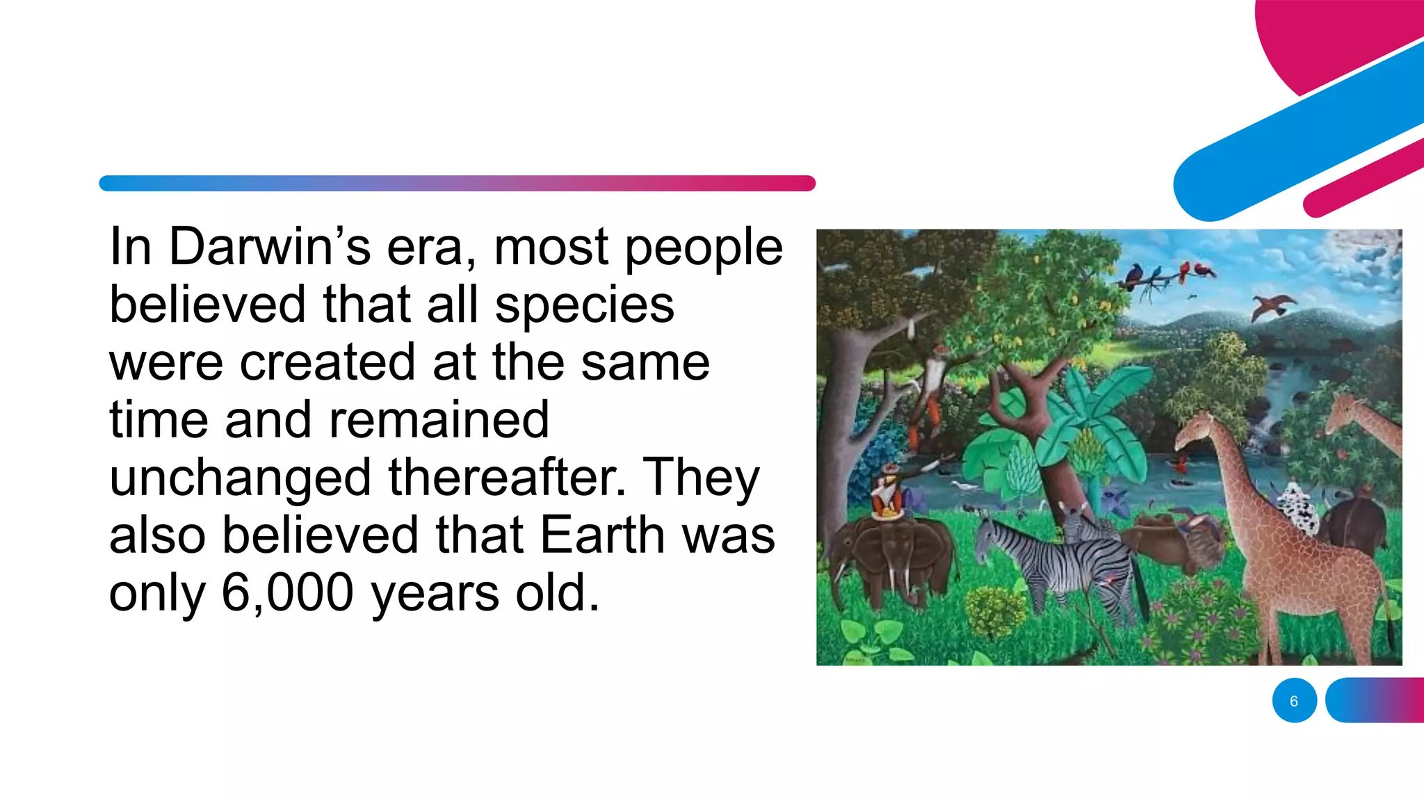 6
In Darwin’s era, most people
believed that all species
were created at the same
time and remained
unchanged thereafter. They
also believed that Earth was
only 6,000 years old.
 