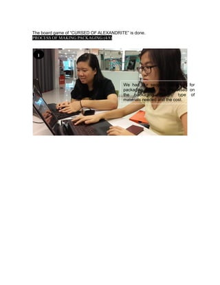 The board game of “CURSED OF ALEXANDRITE” is done.
PROCESS OF MAKING PACKAGING (4/8)
We had our second discussion for
packaging issue. We discussed on
the packaging design, type of
materials needed and the cost.
1
 