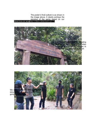 PROCESS OF MAKING VIDEO SHOOTING (31/7)
The poster’s final outlook is as shown in
the image above. It clearly portrays the
storyline of the game based on our
chosen theme- adventurous.
We chose Bukit Gasing, Petaling
Jaya as the destination for our video
shooting. It took us 20 minutes to
travel from Taylors to there via car.
We discussed about the plot of the
story and the scene that we were
going to capture.
 