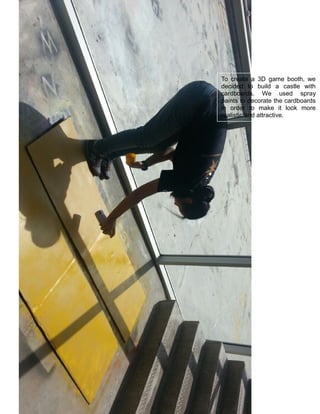 To create a 3D game booth, we
decided to build a castle with
cardboards. We used spray
paints to decorate the cardboards
in order to make it look more
realistic and attractive.
 