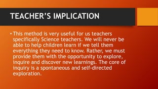 TEACHER’S IMPLICATION 
• This method is very useful for us teachers 
specifically Science teachers. We will never be 
able to help children learn if we tell them 
everything they need to know. Rather, we must 
provide them with the opportunity to explore, 
inquire and discover new learnings. The core of 
inquiry is a spontaneous and self-directed 
exploration. 
 