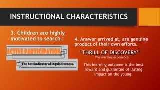 INSTRUCTIONAL CHARACTERISTICS 
3. Children are highly 
motivated to search : 4. Answer arrived at, are genuine 
product of their own efforts. 
The one they experience. 
This learning outcome is the best 
reward and guarantee of lasting 
impact on the young. 
 