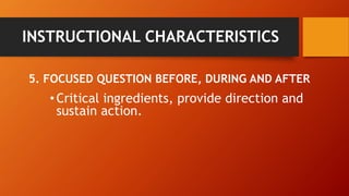 INSTRUCTIONAL CHARACTERISTICS 
5. FOCUSED QUESTION BEFORE, DURING AND AFTER 
• Critical ingredients, provide direction and 
sustain action. 
 