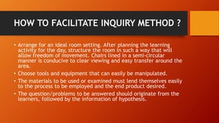 HOW TO FACILITATE INQUIRY METHOD ? 
• Arrange for an ideal room setting. After planning the learning 
activity for the day, structure the room in such a way that will 
allow freedom of movement. Chairs lined in a semi-circular 
manner is conducive to clear viewing and easy transfer around the 
area. 
• Choose tools and equipment that can easily be manipulated. 
• The materials to be used or examined must lend themselves easily 
to the process to be employed and the end product desired. 
• The question/problems to be answered should originate from the 
learners, followed by the information of hypothesis. 
 