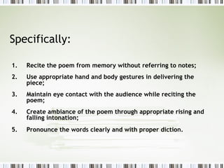 Specifically:

1.   Recite the poem from memory without referring to notes;
2.   Use appropriate hand and body gestures in delivering the
     piece;
3.   Maintain eye contact with the audience while reciting the
     poem;
4.   Create ambiance of the poem through appropriate rising and
     falling intonation;
5.   Pronounce the words clearly and with proper diction.
 