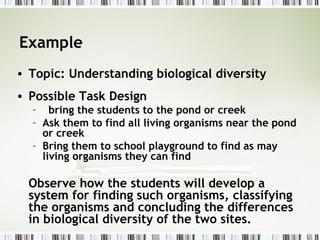 Example
• Topic: Understanding biological diversity
• Possible Task Design
  – bring the students to the pond or creek
  – Ask them to find all living organisms near the pond
    or creek
  – Bring them to school playground to find as may
    living organisms they can find

  Observe how the students will develop a
  system for finding such organisms, classifying
  the organisms and concluding the differences
  in biological diversity of the two sites.
 