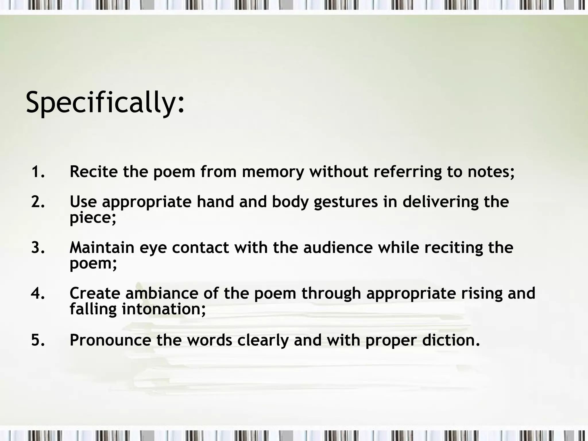 Specifically:

1.   Recite the poem from memory without referring to notes;
2.   Use appropriate hand and body gestures in delivering the
     piece;
3.   Maintain eye contact with the audience while reciting the
     poem;
4.   Create ambiance of the poem through appropriate rising and
     falling intonation;
5.   Pronounce the words clearly and with proper diction.
 