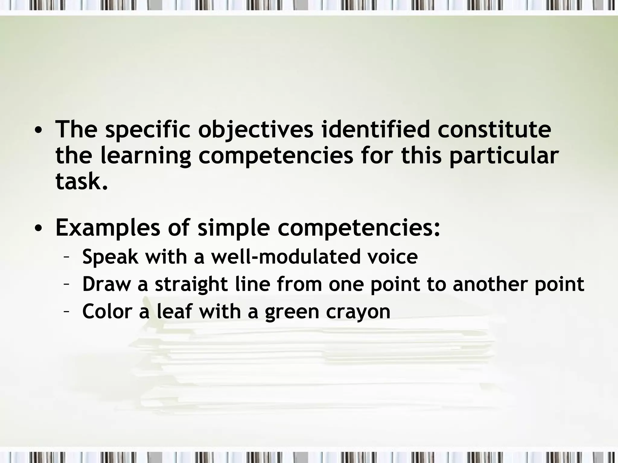 • The specific objectives identified constitute
  the learning competencies for this particular
  task.
• Examples of simple competencies:
  – Speak with a well-modulated voice
  – Draw a straight line from one point to another point
  – Color a leaf with a green crayon
 