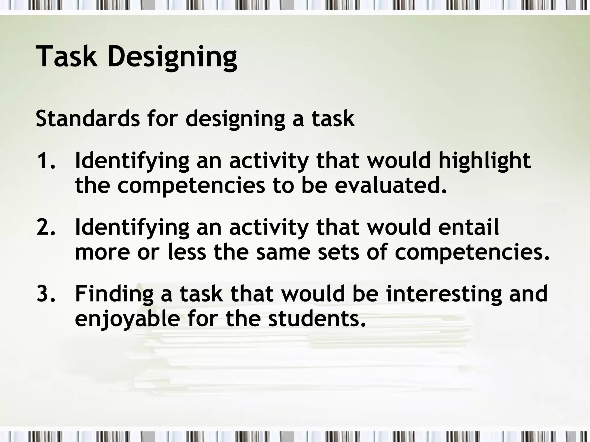 Task Designing

Standards for designing a task
1. Identifying an activity that would highlight
   the competencies to be evaluated.
2. Identifying an activity that would entail
   more or less the same sets of competencies.
3. Finding a task that would be interesting and
   enjoyable for the students.
 