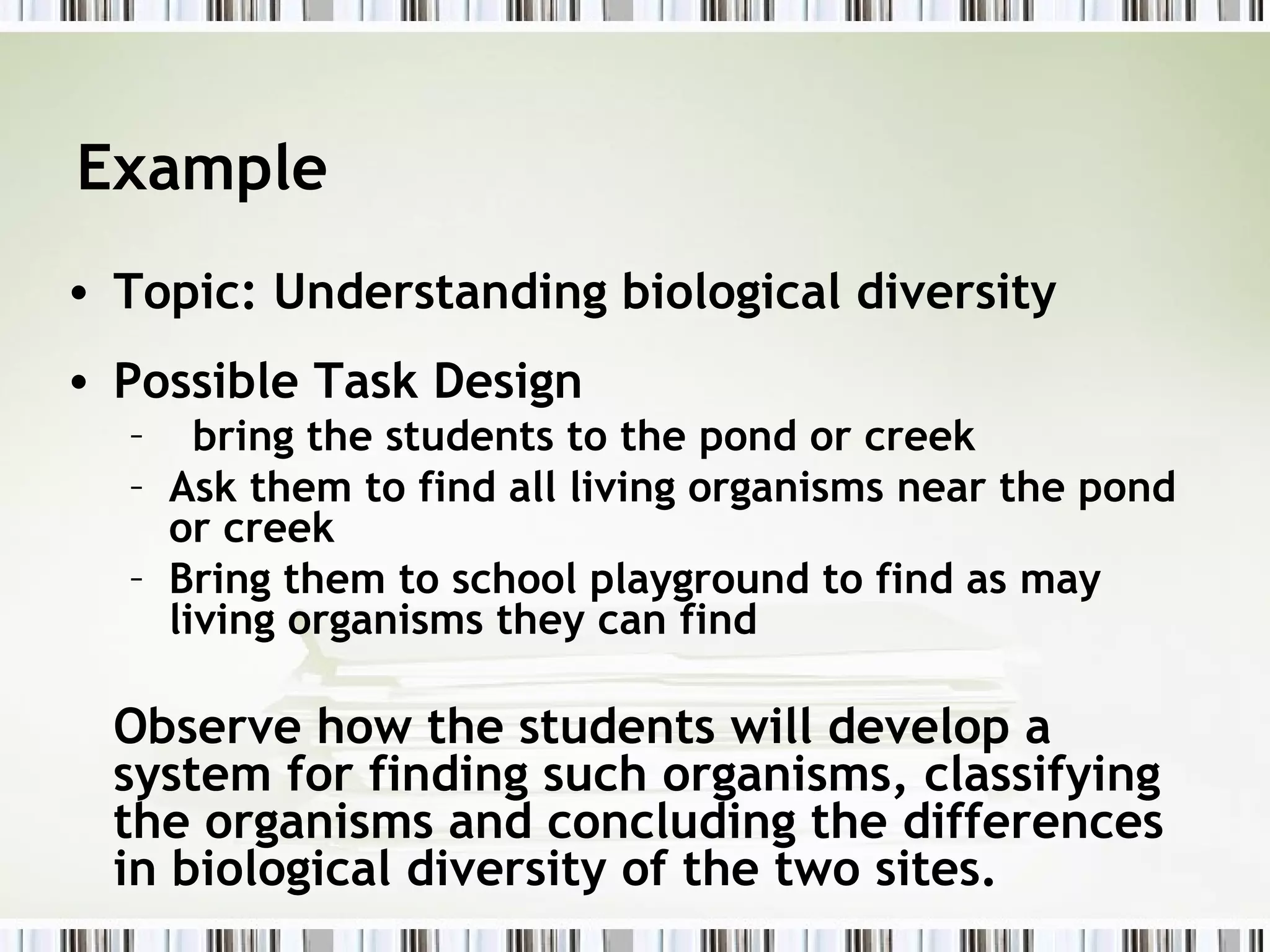 Example
• Topic: Understanding biological diversity
• Possible Task Design
  – bring the students to the pond or creek
  – Ask them to find all living organisms near the pond
    or creek
  – Bring them to school playground to find as may
    living organisms they can find

  Observe how the students will develop a
  system for finding such organisms, classifying
  the organisms and concluding the differences
  in biological diversity of the two sites.
 