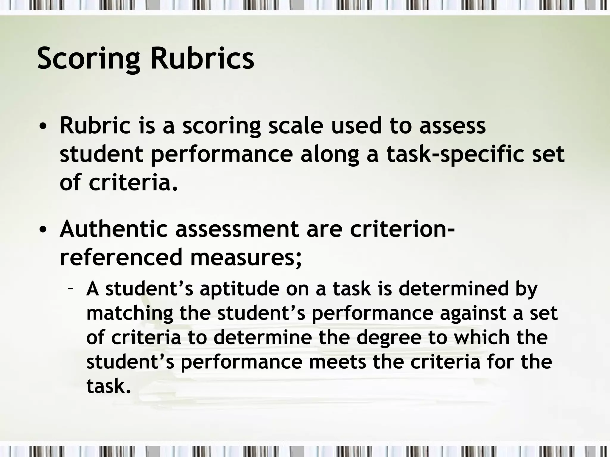 Scoring Rubrics

• Rubric is a scoring scale used to assess
  student performance along a task-specific set
  of criteria.
• Authentic assessment are criterion-
  referenced measures;
  – A student’s aptitude on a task is determined by
    matching the student’s performance against a set
    of criteria to determine the degree to which the
    student’s performance meets the criteria for the
    task.
 