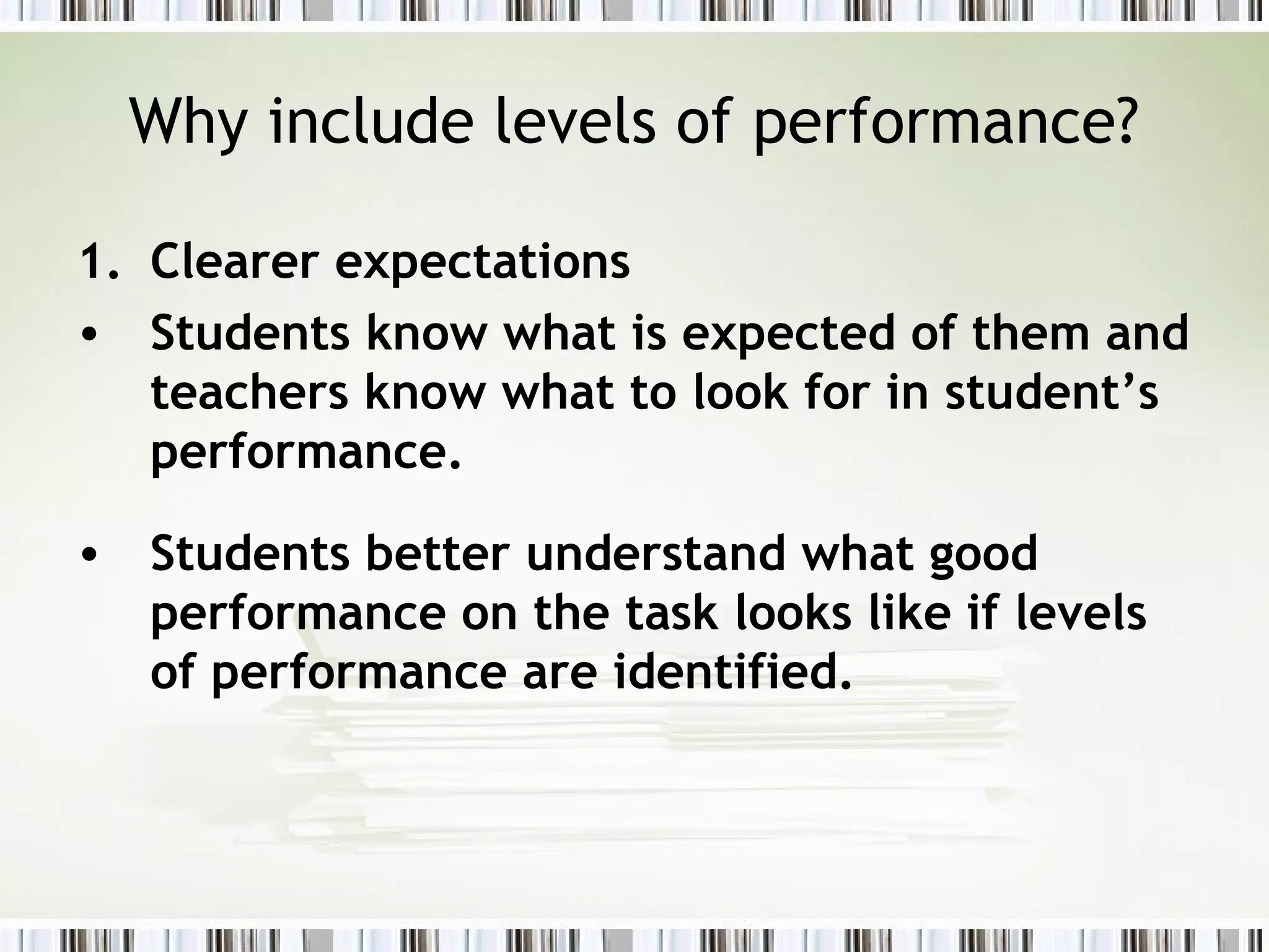 Why include levels of performance?

1. Clearer expectations
• Students know what is expected of them and
   teachers know what to look for in student’s
   performance.

• Students better understand what good
  performance on the task looks like if levels
  of performance are identified.
 