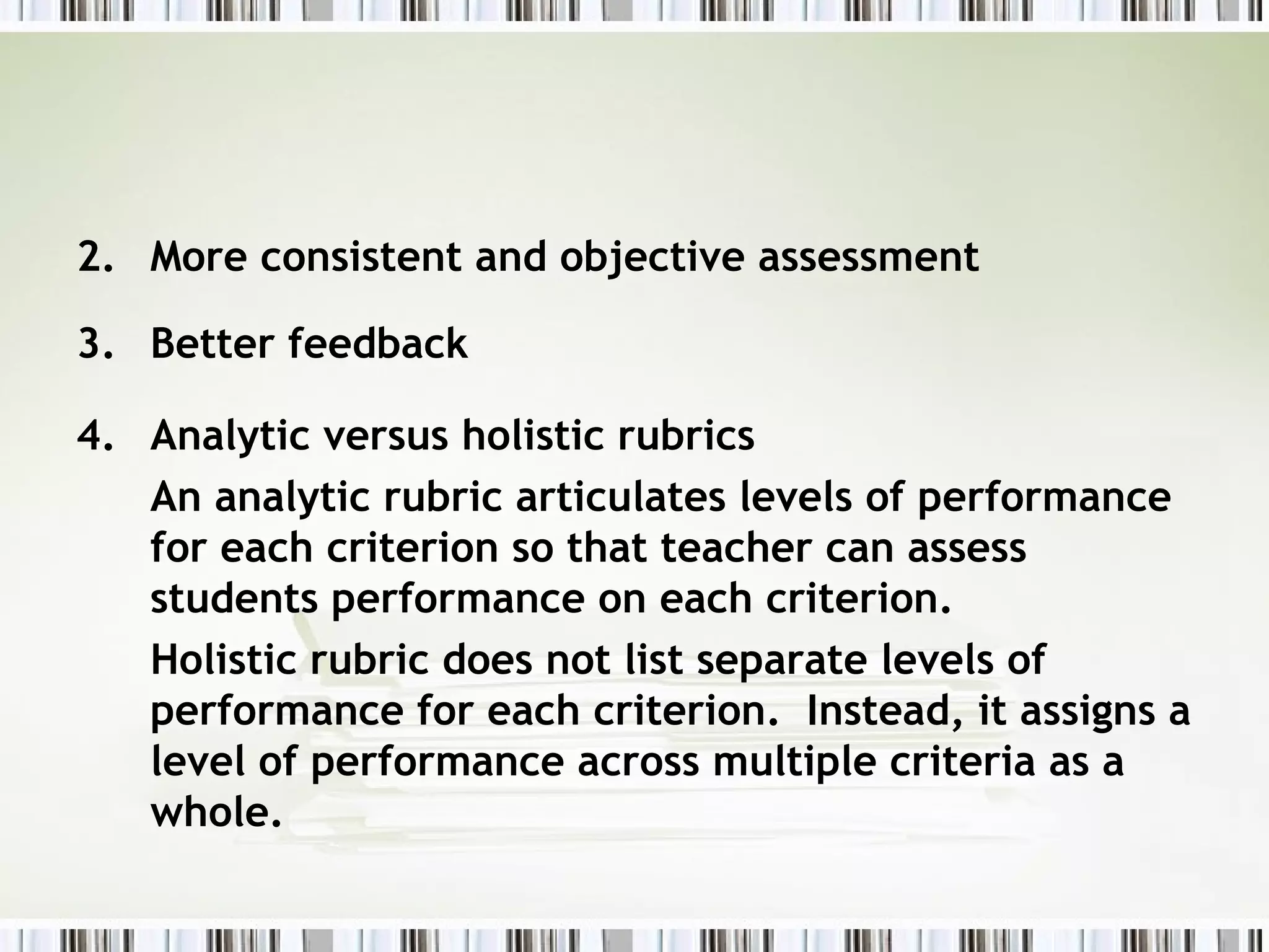 2. More consistent and objective assessment

3. Better feedback

4. Analytic versus holistic rubrics
   An analytic rubric articulates levels of performance
   for each criterion so that teacher can assess
   students performance on each criterion.
   Holistic rubric does not list separate levels of
   performance for each criterion. Instead, it assigns a
   level of performance across multiple criteria as a
   whole.
 