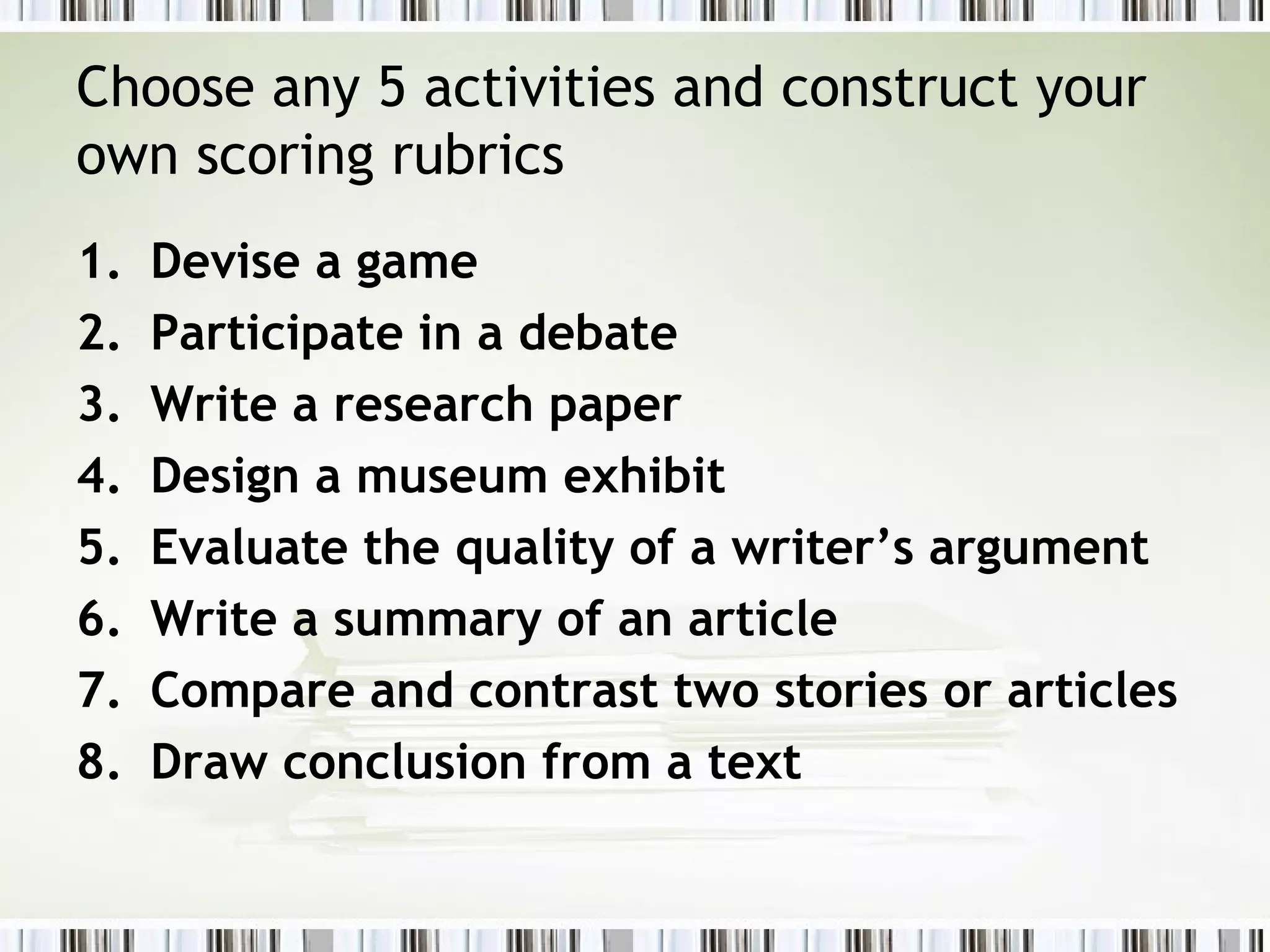 Choose any 5 activities and construct your
own scoring rubrics
1.   Devise a game
2.   Participate in a debate
3.   Write a research paper
4.   Design a museum exhibit
5.   Evaluate the quality of a writer’s argument
6.   Write a summary of an article
7.   Compare and contrast two stories or articles
8.   Draw conclusion from a text
 