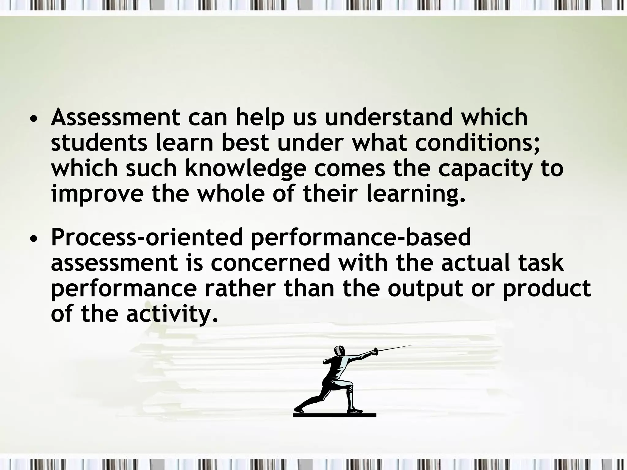 • Assessment can help us understand which
  students learn best under what conditions;
  which such knowledge comes the capacity to
  improve the whole of their learning.
• Process-oriented performance-based
  assessment is concerned with the actual task
  performance rather than the output or product
  of the activity.
 
